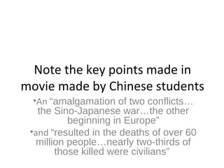 Note the key points made in
movie made by Chinese students
•An “amalgamation of two conflicts…
the Sino-Japanese war…the other
beginning in Europe”
•and “resulted in the deaths of over 60
million people…nearly two-thirds of
those killed were civilians”
 