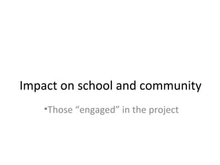 Impact on school and community
•Those “engaged” in the project
 