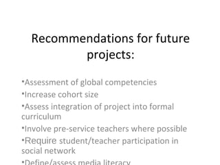 Recommendations for future
projects:
•Assessment of global competencies
•Increase cohort size
•Assess integration of project into formal
curriculum
•Involve pre-service teachers where possible
•Require student/teacher participation in
social network
 