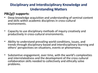 Disciplinary and Interdisciplinary Knowledge and
Understanding Matters
PBL[g]! supports:
• Deep knowledge acquisition and understanding of seminal content
and skills within academic disciplines in cross-cultural
environments.
• Capacity to use disciplinary methods of inquiry creatively and
productively in cross-cultural environments.
• Ability to understand prevailing world conditions, issues, and
trends through disciplinary-based and interdisciplinary learning and
others’ perspectives on situations, events or phenomena.
• Substantive engagement, over time, with the world’s complexities
and interrelatedness and the development of the cross cultural
collaboration skills needed to collectively and ethically solve
problems.
 
