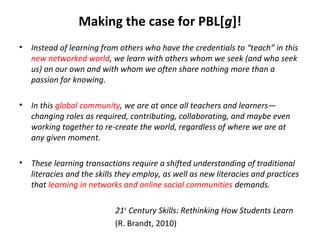 Making the case for PBL[g]!
• Instead of learning from others who have the credentials to “teach” in this
new networked world, we learn with others whom we seek (and who seek
us) on our own and with whom we often share nothing more than a
passion for knowing.
• In this global community, we are at once all teachers and learners—
changing roles as required, contributing, collaborating, and maybe even
working together to re-create the world, regardless of where we are at
any given moment.
• These learning transactions require a shifted understanding of traditional
literacies and the skills they employ, as well as new literacies and practices
that learning in networks and online social communities demands.
21st
Century Skills: Rethinking How Students Learn
(R. Brandt, 2010)
 