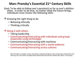 Marc Prensky’s Essential 21st
Century Skills
Goal: To be able to follow one’s passion(s) as far as one’s abilities
allow. In order to do that, no matter what the future brings,
individuals must master the following skills:
 Knowing the right thing to do
– Behaving ethically
– Thinking critically
 Doing it with others
– Taking leadership
– Communicating/interacting with individuals and groups
(especially using technology)
– Communicating/interacting with machines
– Communicating/interacting with a world audience
– Communicating/interacting across cultures
Marc Prensky is a speaker, writer, consultant, and game designer in the critical areas of education and
learning. He is the author of Digital Game-Based Learning and Don't Bother Me, Mom, I'm Learning.
 