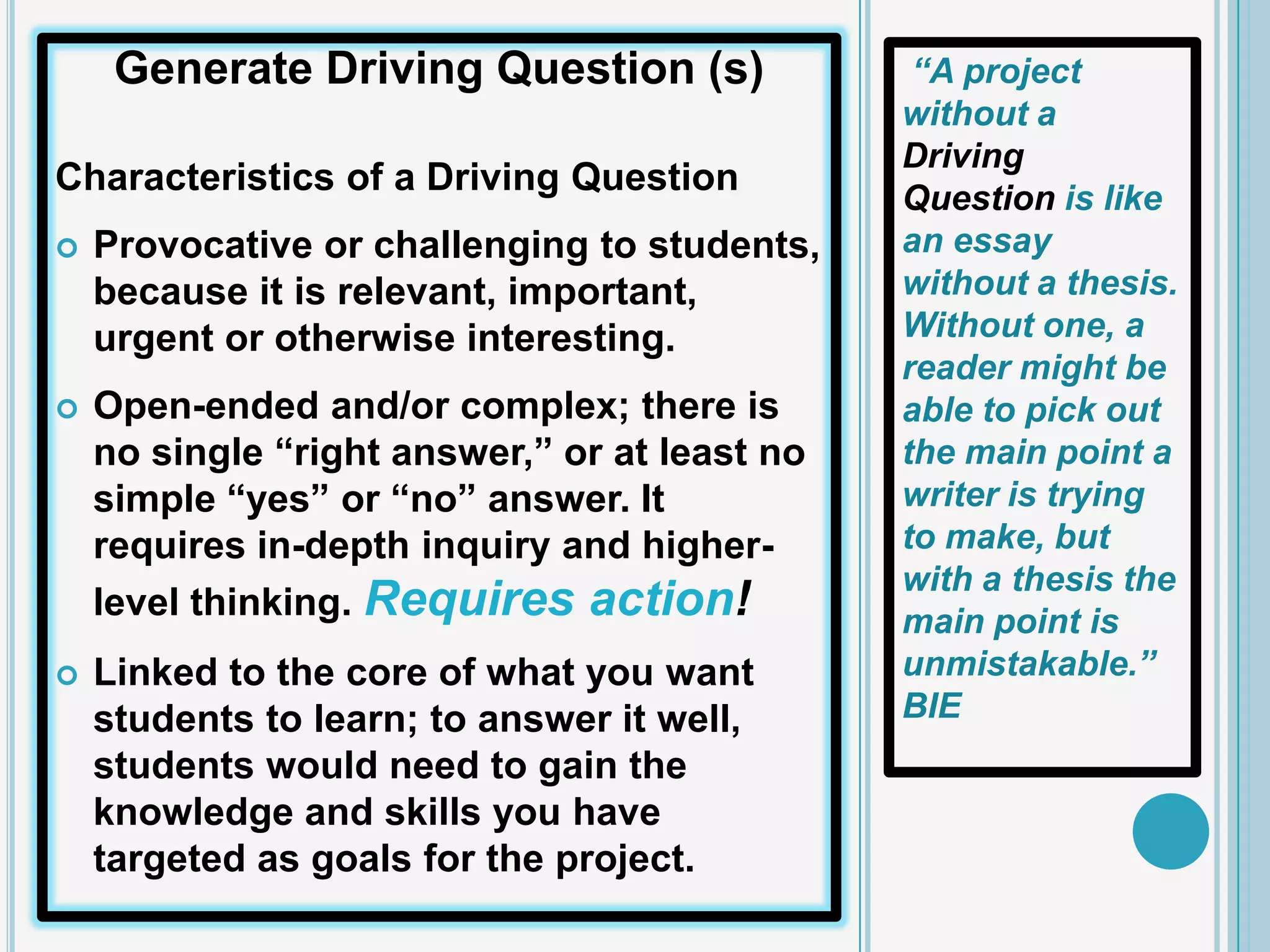 Generate Driving Question (s)              “A project
                                               without a
                                               Driving
Characteristics of a Driving Question
                                               Question is like
   Provocative or challenging to students,    an essay
    because it is relevant, important,         without a thesis.
    urgent or otherwise interesting.           Without one, a
                                               reader might be
   Open-ended and/or complex; there is        able to pick out
    no single “right answer,” or at least no   the main point a
    simple “yes” or “no” answer. It            writer is trying
    requires in-depth inquiry and higher-      to make, but
                                               with a thesis the
    level thinking. Requires action!           main point is
   Linked to the core of what you want        unmistakable.”
    students to learn; to answer it well,      BIE
    students would need to gain the
    knowledge and skills you have
    targeted as goals for the project.
 