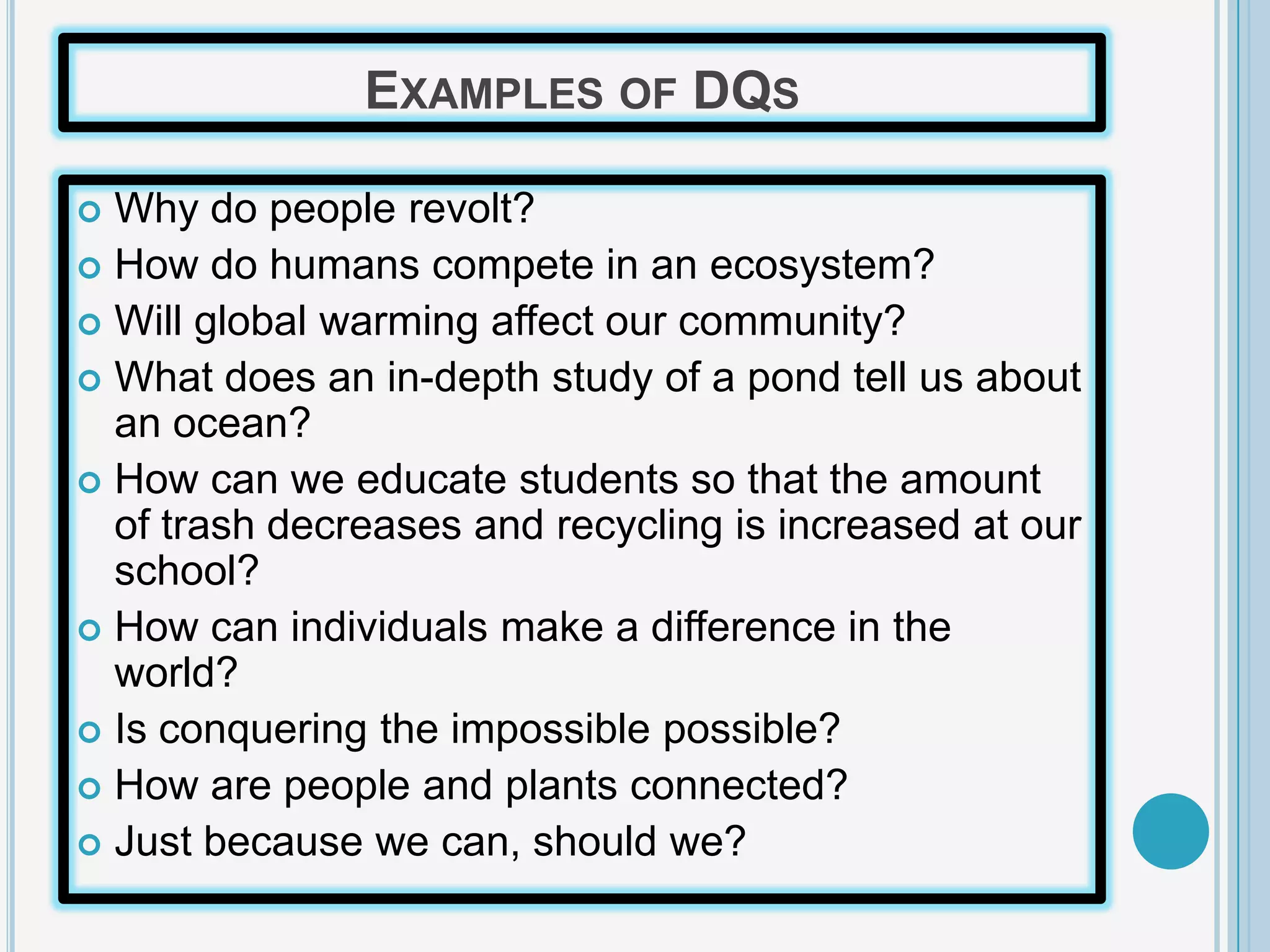 EXAMPLES OF DQS

 Why do people revolt?
 How do humans compete in an ecosystem?
 Will global warming affect our community?
 What does an in-depth study of a pond tell us about
  an ocean?
 How can we educate students so that the amount
  of trash decreases and recycling is increased at our
  school?
 How can individuals make a difference in the
  world?
 Is conquering the impossible possible?
 How are people and plants connected?
 Just because we can, should we?
 