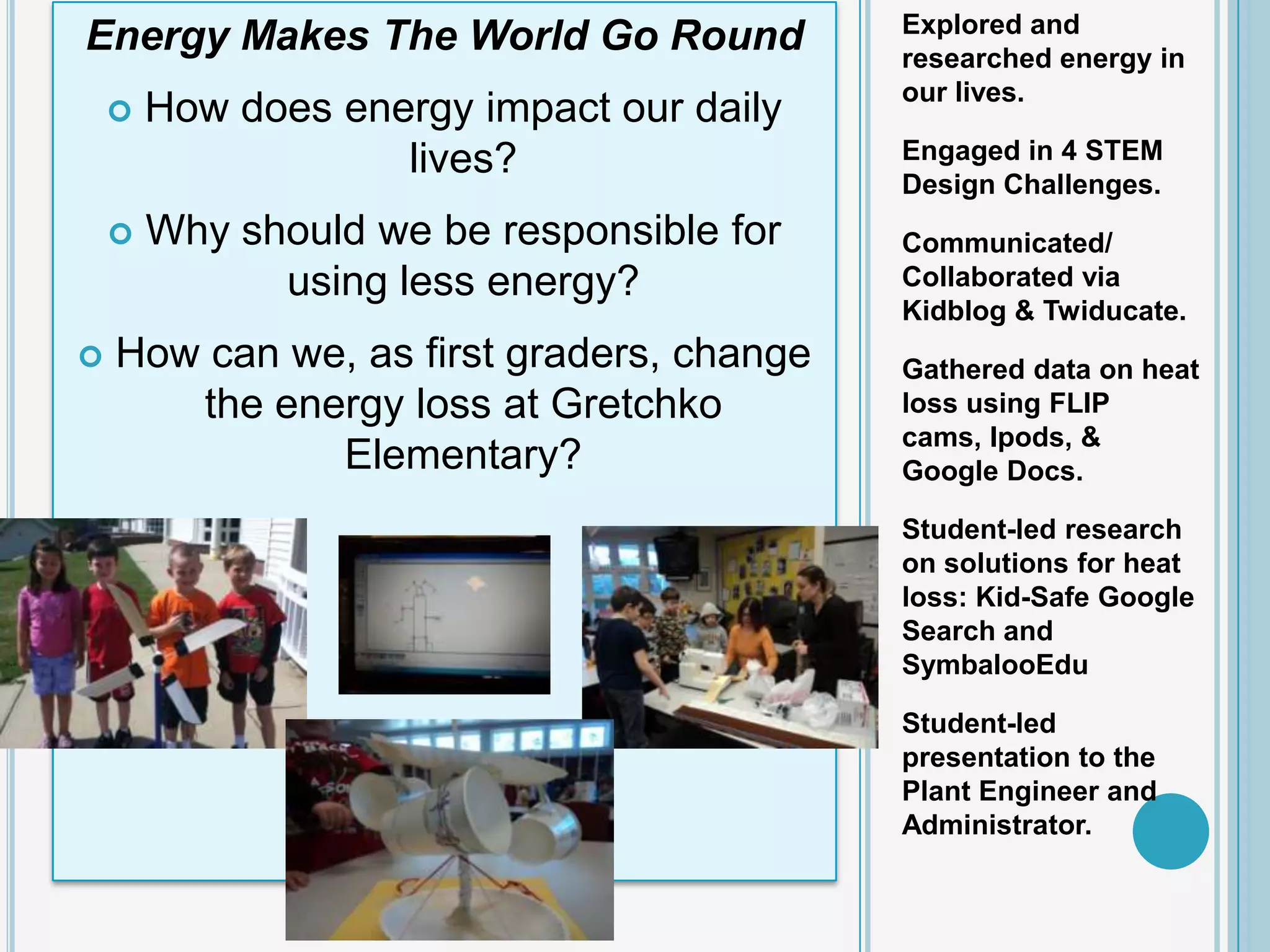 Explored and
Energy Makes The World Go Round            researched energy in
                                           our lives.
       How does energy impact our daily
                    lives?                 Engaged in 4 STEM
                                           Design Challenges.
       Why should we be responsible for   Communicated/
              using less energy?           Collaborated via
                                           Kidblog & Twiducate.
   How can we, as first graders, change   Gathered data on heat
       the energy loss at Gretchko         loss using FLIP
                                           cams, Ipods, &
              Elementary?                  Google Docs.

                                           Student-led research
                                           on solutions for heat
                                           loss: Kid-Safe Google
                                           Search and
                                           SymbalooEdu

                                           Student-led
                                           presentation to the
                                           Plant Engineer and
                                           Administrator.
 