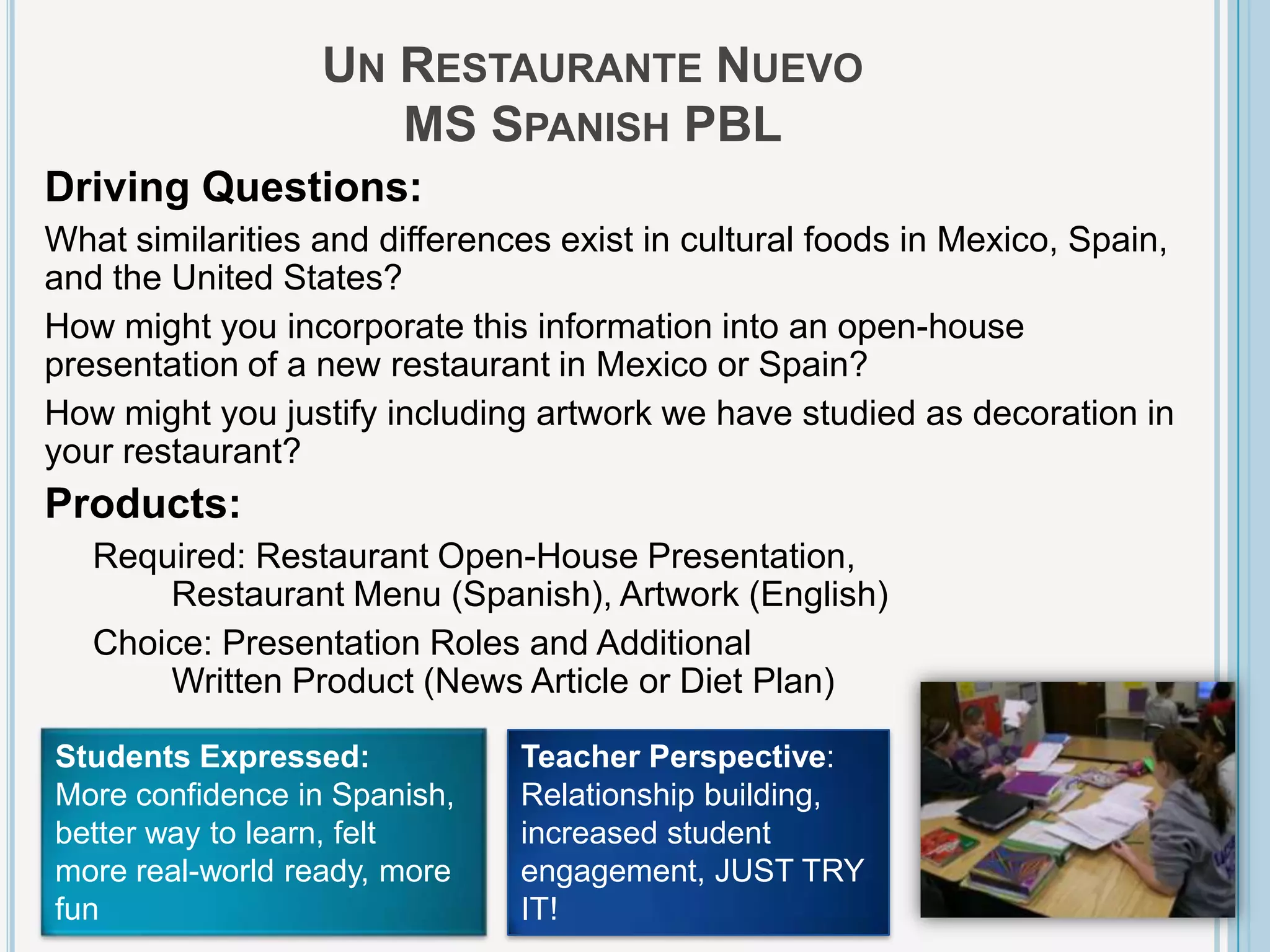 UN RESTAURANTE NUEVO
                     MS SPANISH PBL
Driving Questions:
What similarities and differences exist in cultural foods in Mexico, Spain,
and the United States?
How might you incorporate this information into an open-house
presentation of a new restaurant in Mexico or Spain?
How might you justify including artwork we have studied as decoration in
your restaurant?
Products:
   Required: Restaurant Open-House Presentation,
       Restaurant Menu (Spanish), Artwork (English)
   Choice: Presentation Roles and Additional
       Written Product (News Article or Diet Plan)

Students Expressed:            Teacher Perspective:
More confidence in Spanish,    Relationship building,
better way to learn, felt      increased student
more real-world ready, more    engagement, JUST TRY
fun                            IT!
 