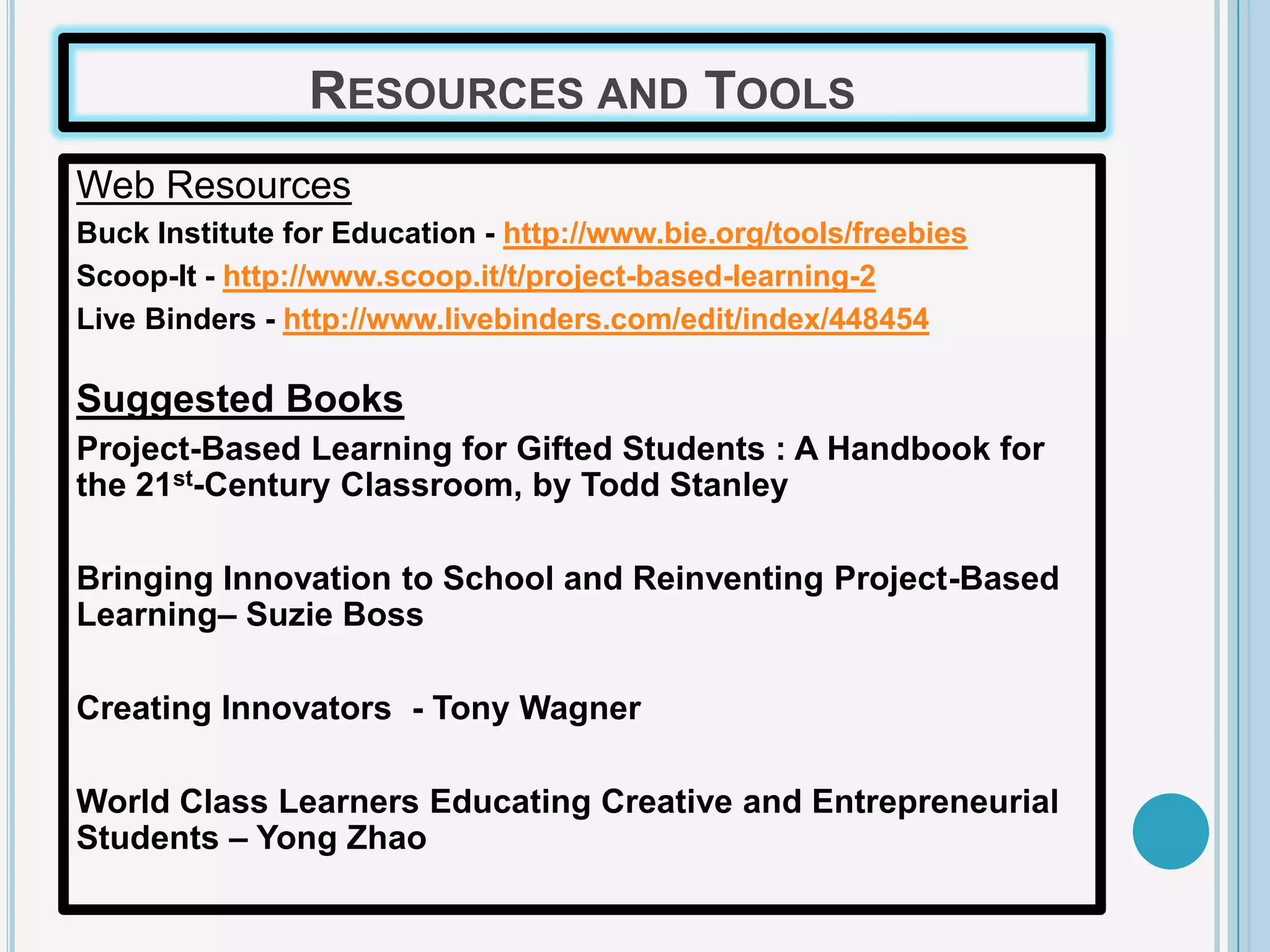 RESOURCES AND TOOLS
Web Resources
Buck Institute for Education - http://www.bie.org/tools/freebies
Scoop-It - http://www.scoop.it/t/project-based-learning-2
Live Binders - http://www.livebinders.com/edit/index/448454

Suggested Books
Project-Based Learning for Gifted Students : A Handbook for
the 21st-Century Classroom, by Todd Stanley

Bringing Innovation to School and Reinventing Project-Based
Learning– Suzie Boss

Creating Innovators - Tony Wagner

World Class Learners Educating Creative and Entrepreneurial
Students – Yong Zhao
 
