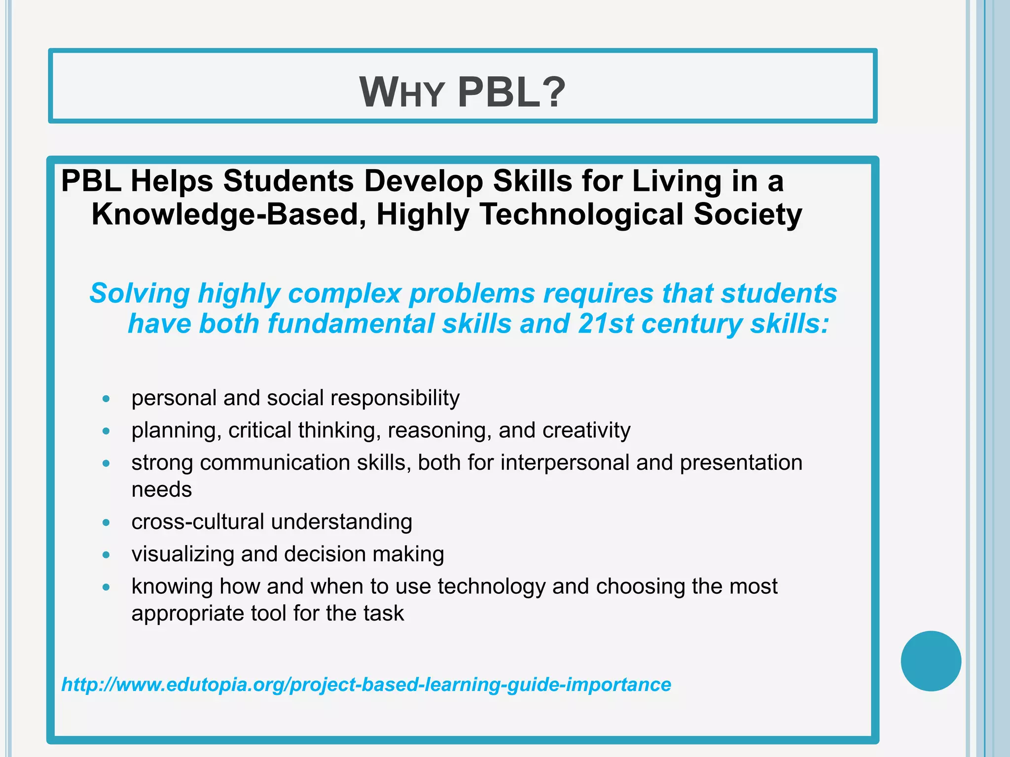 WHY PBL?

PBL Helps Students Develop Skills for Living in a
 Knowledge-Based, Highly Technological Society

  Solving highly complex problems requires that students
    have both fundamental skills and 21st century skills:

       personal and social responsibility
       planning, critical thinking, reasoning, and creativity
       strong communication skills, both for interpersonal and presentation
        needs
       cross-cultural understanding
       visualizing and decision making
       knowing how and when to use technology and choosing the most
        appropriate tool for the task


http://www.edutopia.org/project-based-learning-guide-importance
 