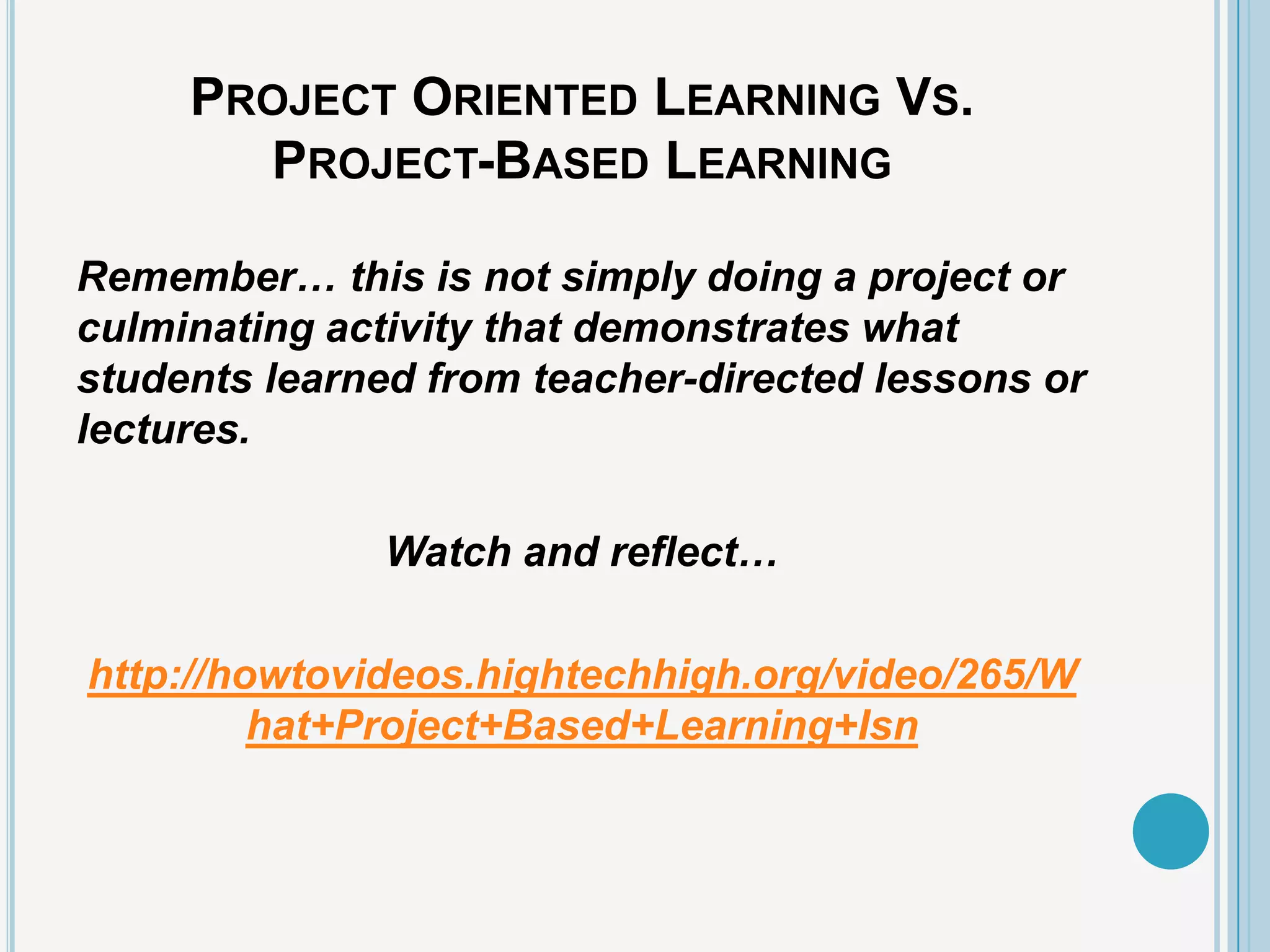 PROJECT ORIENTED LEARNING VS.
       PROJECT-BASED LEARNING

Remember… this is not simply doing a project or
culminating activity that demonstrates what
students learned from teacher-directed lessons or
lectures.

              Watch and reflect…

http://howtovideos.hightechhigh.org/video/265/W
         hat+Project+Based+Learning+Isn
 