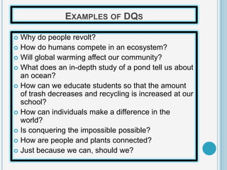 EXAMPLES OF DQS

 Why do people revolt?
 How do humans compete in an ecosystem?
 Will global warming affect our community?
 What does an in-depth study of a pond tell us about
  an ocean?
 How can we educate students so that the amount
  of trash decreases and recycling is increased at our
  school?
 How can individuals make a difference in the
  world?
 Is conquering the impossible possible?
 How are people and plants connected?
 Just because we can, should we?
 