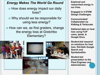 Explored and
Energy Makes The World Go Round            researched energy in
                                           our lives.
       How does energy impact our daily
                    lives?                 Engaged in 4 STEM
                                           Design Challenges.
       Why should we be responsible for   Communicated/
              using less energy?           Collaborated via
                                           Kidblog & Twiducate.
   How can we, as first graders, change   Gathered data on heat
       the energy loss at Gretchko         loss using FLIP
                                           cams, Ipods, &
              Elementary?                  Google Docs.

                                           Student-led research
                                           on solutions for heat
                                           loss: Kid-Safe Google
                                           Search and
                                           SymbalooEdu

                                           Student-led
                                           presentation to the
                                           Plant Engineer and
                                           Administrator.
 