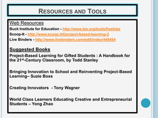 RESOURCES AND TOOLS
Web Resources
Buck Institute for Education - http://www.bie.org/tools/freebies
Scoop-It - http://www.scoop.it/t/project-based-learning-2
Live Binders - http://www.livebinders.com/edit/index/448454

Suggested Books
Project-Based Learning for Gifted Students : A Handbook for
the 21st-Century Classroom, by Todd Stanley

Bringing Innovation to School and Reinventing Project-Based
Learning– Suzie Boss

Creating Innovators - Tony Wagner

World Class Learners Educating Creative and Entrepreneurial
Students – Yong Zhao
 
