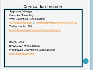 CONTACT INFORMATION
Stephanie Dulmage
Gretchko Elementary
West Bloomfield School District
dulmage@wbsd.org or dulmage@westbloomfield.k12.mi.us
Twitter: stephe1234
http://educationvisionleadership.edublogs.org



Rachel Cook
Brownstown Middle School
Woodhaven-Brownstown School District
cookr@wbsdweb.com
 