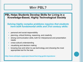WHY PBL?

PBL Helps Students Develop Skills for Living in a
 Knowledge-Based, Highly Technological Society

  Solving highly complex problems requires that students
    have both fundamental skills and 21st century skills:

       personal and social responsibility
       planning, critical thinking, reasoning, and creativity
       strong communication skills, both for interpersonal and presentation
        needs
       cross-cultural understanding
       visualizing and decision making
       knowing how and when to use technology and choosing the most
        appropriate tool for the task


http://www.edutopia.org/project-based-learning-guide-importance
 
