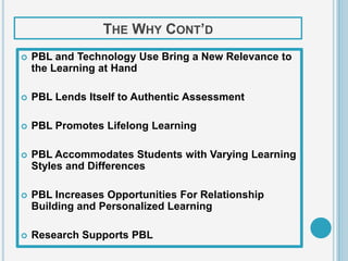 THE WHY CONT’D
   PBL and Technology Use Bring a New Relevance to
    the Learning at Hand

   PBL Lends Itself to Authentic Assessment

   PBL Promotes Lifelong Learning

   PBL Accommodates Students with Varying Learning
    Styles and Differences

   PBL Increases Opportunities For Relationship
    Building and Personalized Learning

   Research Supports PBL
 