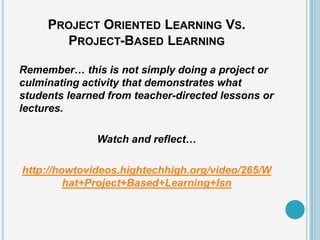 PROJECT ORIENTED LEARNING VS.
       PROJECT-BASED LEARNING

Remember… this is not simply doing a project or
culminating activity that demonstrates what
students learned from teacher-directed lessons or
lectures.

              Watch and reflect…

http://howtovideos.hightechhigh.org/video/265/W
         hat+Project+Based+Learning+Isn
 