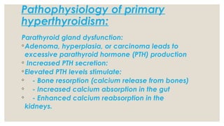 Pathophysiology of primary
hyperthyroidism:
Parathyroid gland dysfunction:
◦Adenoma, hyperplasia, or carcinoma leads to
excessive parathyroid hormone (PTH) production
◦ Increased PTH secretion:
◦Elevated PTH levels stimulate:
◦ - Bone resorption (calcium release from bones)
◦ - Increased calcium absorption in the gut
◦ - Enhanced calcium reabsorption in the
kidneys.
 