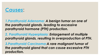 Causes:
1.Parathyroid Adenoma: A benign tumor on one of
the parathyroid glands, leading to excessive
parathyroid hormone (PTH) production.
2. Parathyroid Hyperplasia: Enlargement of multiple
parathyroid glands, resulting in overproduction of PTH.
3.Parathyroid Carcinoma:A rare malignant tumor of
the parathyroid gland that can cause excessive PTH
production.
 