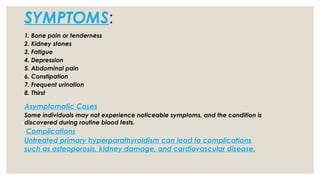 SYMPTOMS:
1. Bone pain or tenderness
2. Kidney stones
3. Fatigue
4. Depression
5. Abdominal pain
6. Constipation
7. Frequent urination
8. Thirst
Asymptomatic Cases
Some individuals may not experience noticeable symptoms, and the condition is
discovered during routine blood tests.
Complications
Untreated primary hyperparathyroidism can lead to complications
such as osteoporosis, kidney damage, and cardiovascular disease.
 