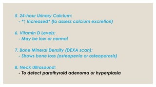 5. 24-hour Urinary Calcium:
- *↑ Increased* (to assess calcium excretion)
6. Vitamin D Levels:
- May be low or normal
7. Bone Mineral Density (DEXA scan):
- Shows bone loss (osteopenia or osteoporosis)
8. Neck Ultrasound:
- To detect parathyroid adenoma or hyperplasia
 