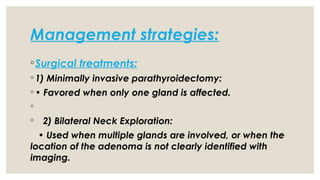 Management strategies:
◦Surgical treatments:
◦ 1) Minimally invasive parathyroidectomy:
◦ • Favored when only one gland is affected.
◦
◦ 2) Bilateral Neck Exploration:
• Used when multiple glands are involved, or when the
location of the adenoma is not clearly identified with
imaging.
 
