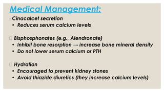 Medical Management:
t
🔹 Cinacalcet secretion
• Reduces serum calcium levels
🔹 Bisphosphonates (e.g., Alendronate)
• Inhibit bone resorption → increase bone mineral density
• Do not lower serum calcium or PTH
🔹 Hydration
• Encouraged to prevent kidney stones
• Avoid thiazide diuretics (they increase calcium levels)
 