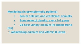 Monitoring (in asymptomatic patients)
• Serum calcium and creatinine: annually
• Bone mineral density: every 1–2 years
• 24-hour urinary calcium (to assess stone
risk)
◦• Maintaining calcium and vitamin D levels
 
