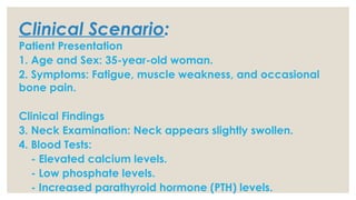 Clinical Scenario:
Patient Presentation
1. Age and Sex: 35-year-old woman.
2. Symptoms: Fatigue, muscle weakness, and occasional
bone pain.
Clinical Findings
3. Neck Examination: Neck appears slightly swollen.
4. Blood Tests:
- Elevated calcium levels.
- Low phosphate levels.
- Increased parathyroid hormone (PTH) levels.
 