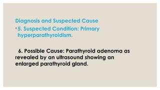 Diagnosis and Suspected Cause
◦5. Suspected Condition: Primary
hyperparathyroidism.
6. Possible Cause: Parathyroid adenoma as
revealed by an ultrasound showing an
enlarged parathyroid gland.
 