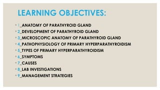 LEARNING OBJECTIVES:
◦ 1_ANATOMY OF PARATHYROID GLAND
◦ 2_DEVELOPMENT OF PARATHYROID GLAND
◦ 3_MICROSCOPIC ANATOMY OF PARATHYROID GLAND
◦ 4_PATHOPHYSIOLOGY OF PRIMARY HYPERPARATHYROIDISM
◦ 5_TYPES OF PRIMARY HYPERPARATHYROIDISM
◦ 6_SYMPTOMS
◦ 7_CAUSES
◦ 8_LAB INVESTIGATIONS
◦ 9_MANAGEMENT STRATEGIES
 