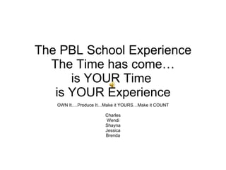 The PBL School Experience The Time has come… is YOUR Time  is YOUR Experience OWN It….Produce It…Make it YOURS…Make it COUNT Charles Wendi Shayna Jessica Brenda 