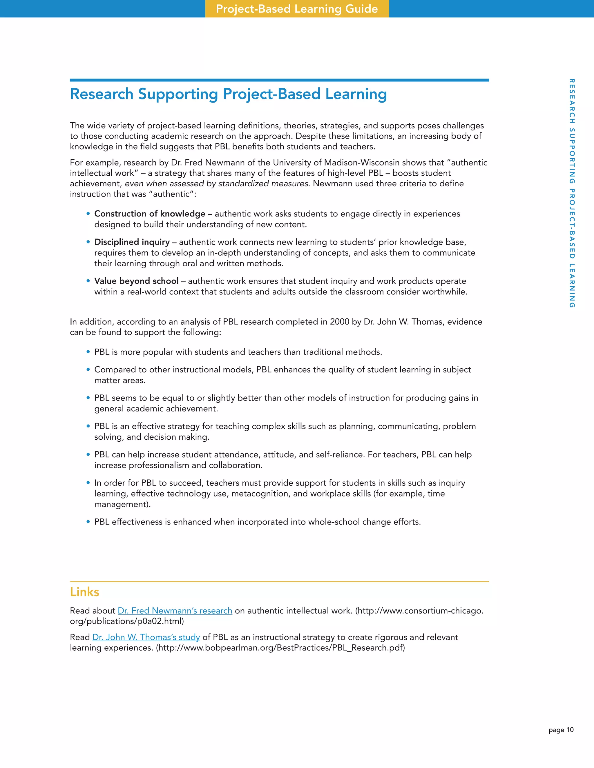 page 10
Project-Based Learning Guide
Research Supporting Project-Based Learning
The wide variety of project-based learning deﬁnitions, theories, strategies, and supports poses challenges
to those conducting academic research on the approach. Despite these limitations, an increasing body of
knowledge in the ﬁeld suggests that PBL beneﬁts both students and teachers.
For example, research by Dr. Fred Newmann of the University of Madison-Wisconsin shows that “authentic
intellectual work” – a strategy that shares many of the features of high-level PBL – boosts student
achievement, even when assessed by standardized measures. Newmann used three criteria to deﬁne
instruction that was “authentic”:
• Construction of knowledge – authentic work asks students to engage directly in experiences
designed to build their understanding of new content.
• Disciplined inquiry – authentic work connects new learning to students’ prior knowledge base,
requires them to develop an in-depth understanding of concepts, and asks them to communicate
their learning through oral and written methods.
• Value beyond school – authentic work ensures that student inquiry and work products operate
within a real-world context that students and adults outside the classroom consider worthwhile.
In addition, according to an analysis of PBL research completed in 2000 by Dr. John W. Thomas, evidence
can be found to support the following:
• PBL is more popular with students and teachers than traditional methods.
• Compared to other instructional models, PBL enhances the quality of student learning in subject
matter areas.
• PBL seems to be equal to or slightly better than other models of instruction for producing gains in
general academic achievement.
• PBL is an effective strategy for teaching complex skills such as planning, communicating, problem
solving, and decision making.
• PBL can help increase student attendance, attitude, and self-reliance. For teachers, PBL can help
increase professionalism and collaboration.
• In order for PBL to succeed, teachers must provide support for students in skills such as inquiry
learning, effective technology use, metacognition, and workplace skills (for example, time
management).
• PBL effectiveness is enhanced when incorporated into whole-school change efforts.
Links
Read about Dr. Fred Newmann’s research on authentic intellectual work. (http://www.consortium-chicago.
org/publications/p0a02.html)
Read Dr. John W. Thomas’s study of PBL as an instructional strategy to create rigorous and relevant
learning experiences. (http://www.bobpearlman.org/BestPractices/PBL_Research.pdf)
RESEARCHSUPPORTINGPROJECT-BASEDLEARNING
 