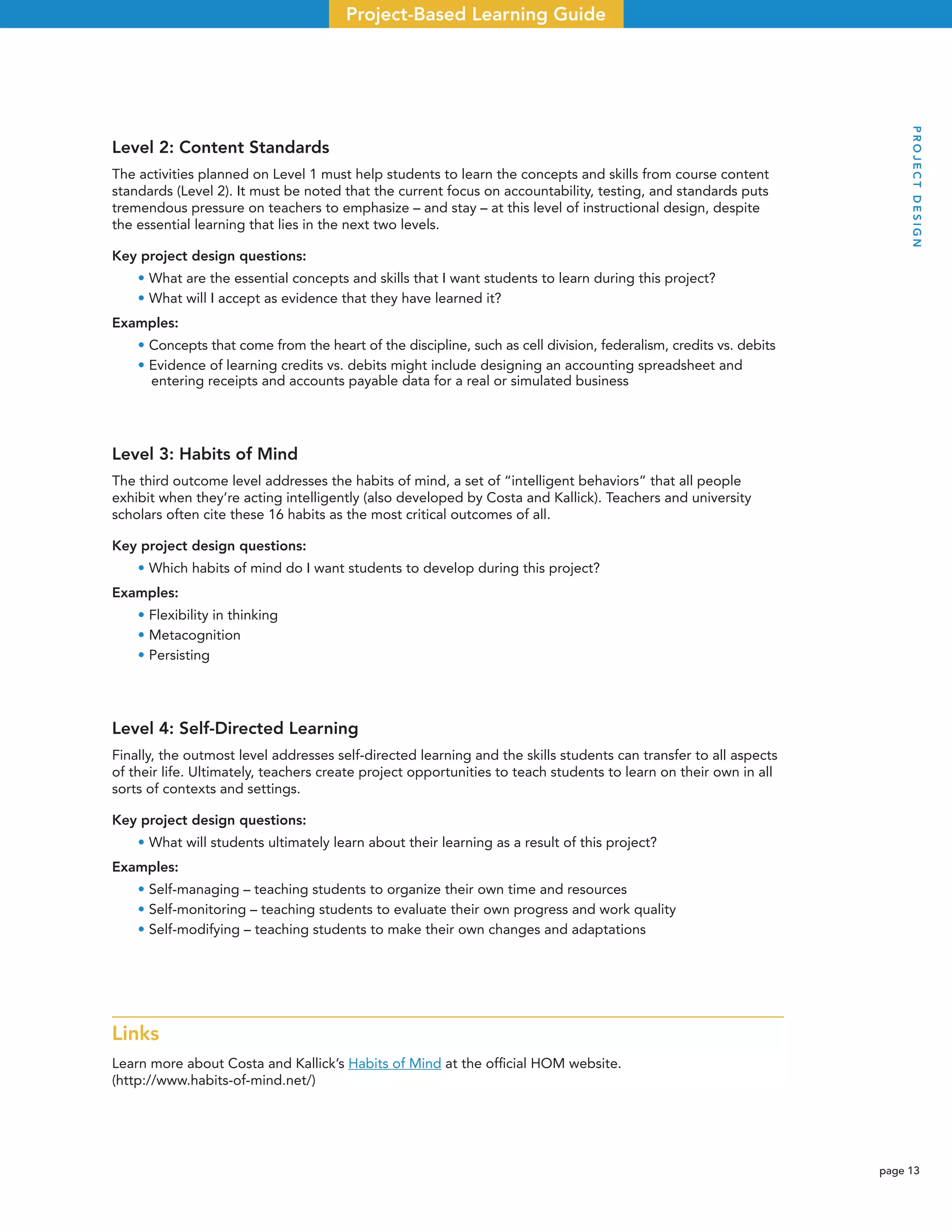 page 13
Project-Based Learning Guide
Level 2: Content Standards
The activities planned on Level 1 must help students to learn the concepts and skills from course content
standards (Level 2). It must be noted that the current focus on accountability, testing, and standards puts
tremendous pressure on teachers to emphasize – and stay – at this level of instructional design, despite
the essential learning that lies in the next two levels.
Key project design questions:
• What are the essential concepts and skills that I want students to learn during this project?
• What will I accept as evidence that they have learned it?
Examples:
• Concepts that come from the heart of the discipline, such as cell division, federalism, credits vs. debits
• Evidence of learning credits vs. debits might include designing an accounting spreadsheet and
entering receipts and accounts payable data for a real or simulated business
Level 3: Habits of Mind
The third outcome level addresses the habits of mind, a set of “intelligent behaviors” that all people
exhibit when they’re acting intelligently (also developed by Costa and Kallick). Teachers and university
scholars often cite these 16 habits as the most critical outcomes of all.
Key project design questions:
• Which habits of mind do I want students to develop during this project?
Examples:
• Flexibility in thinking
• Metacognition
• Persisting
Level 4: Self-Directed Learning
Finally, the outmost level addresses self-directed learning and the skills students can transfer to all aspects
of their life. Ultimately, teachers create project opportunities to teach students to learn on their own in all
sorts of contexts and settings.
Key project design questions:
• What will students ultimately learn about their learning as a result of this project?
Examples:
• Self-managing – teaching students to organize their own time and resources
• Self-monitoring – teaching students to evaluate their own progress and work quality
• Self-modifying – teaching students to make their own changes and adaptations
Links
Learn more about Costa and Kallick’s Habits of Mind at the ofﬁcial HOM website.
(http://www.habits-of-mind.net/)
PROJECTDESIGN
 