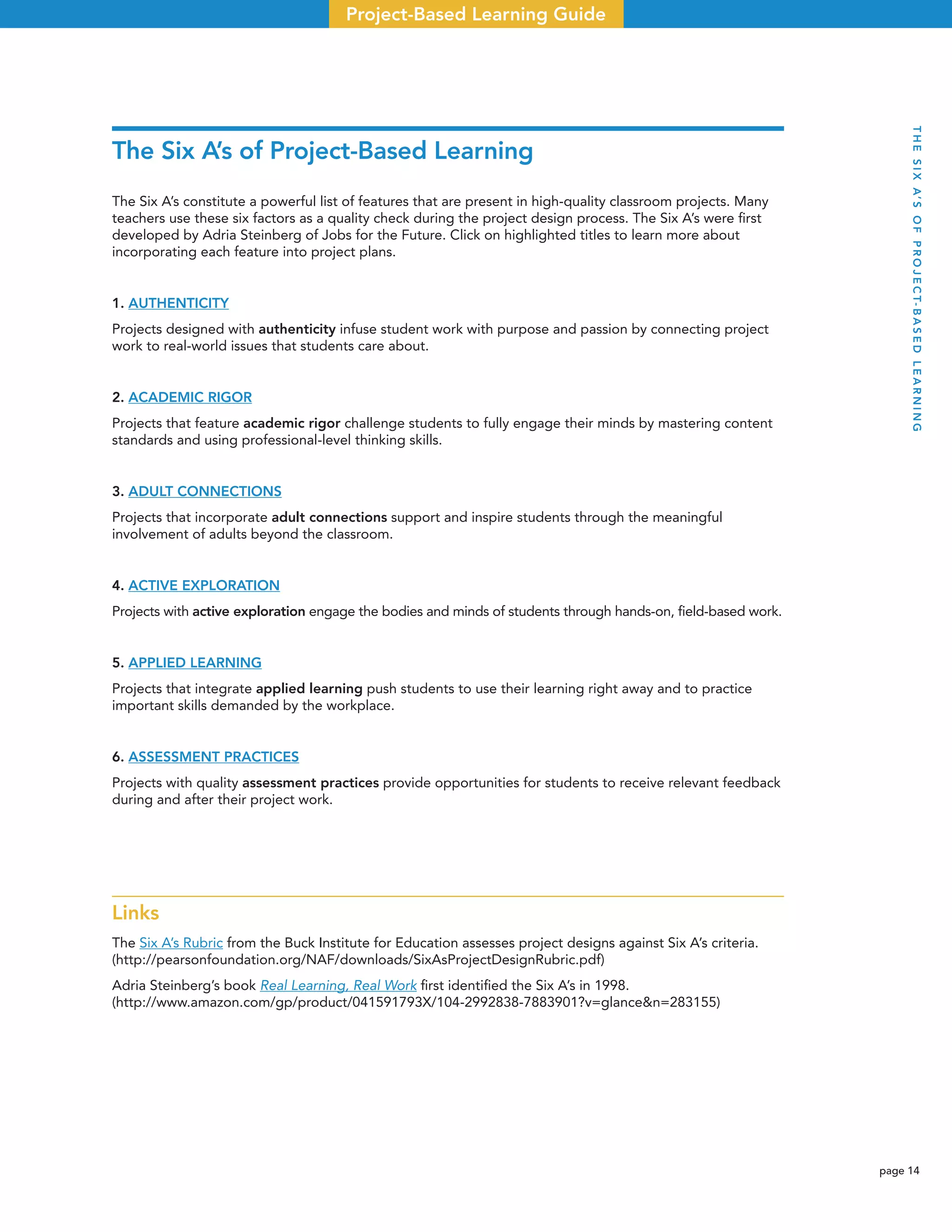 page 14
Project-Based Learning Guide
The Six A’s of Project-Based Learning
The Six A’s constitute a powerful list of features that are present in high-quality classroom projects. Many
teachers use these six factors as a quality check during the project design process. The Six A’s were ﬁrst
developed by Adria Steinberg of Jobs for the Future. Click on highlighted titles to learn more about
incorporating each feature into project plans.
1. AUTHENTICITY
Projects designed with authenticity infuse student work with purpose and passion by connecting project
work to real-world issues that students care about.
2. ACADEMIC RIGOR
Projects that feature academic rigor challenge students to fully engage their minds by mastering content
standards and using professional-level thinking skills.
3. ADULT CONNECTIONS
Projects that incorporate adult connections support and inspire students through the meaningful
involvement of adults beyond the classroom.
4. ACTIVE EXPLORATION
Projects with active exploration engage the bodies and minds of students through hands-on, ﬁeld-based work.
5. APPLIED LEARNING
Projects that integrate applied learning push students to use their learning right away and to practice
important skills demanded by the workplace.
6. ASSESSMENT PRACTICES
Projects with quality assessment practices provide opportunities for students to receive relevant feedback
during and after their project work.
Links
The Six A’s Rubric from the Buck Institute for Education assesses project designs against Six A’s criteria.
(http://pearsonfoundation.org/NAF/downloads/SixAsProjectDesignRubric.pdf)
Adria Steinberg’s book Real Learning, Real Work ﬁrst identiﬁed the Six A’s in 1998.
(http://www.amazon.com/gp/product/041591793X/104-2992838-7883901?v=glance&n=283155)
THESIXA’SOFPROJECT-BASEDLEARNING
 
