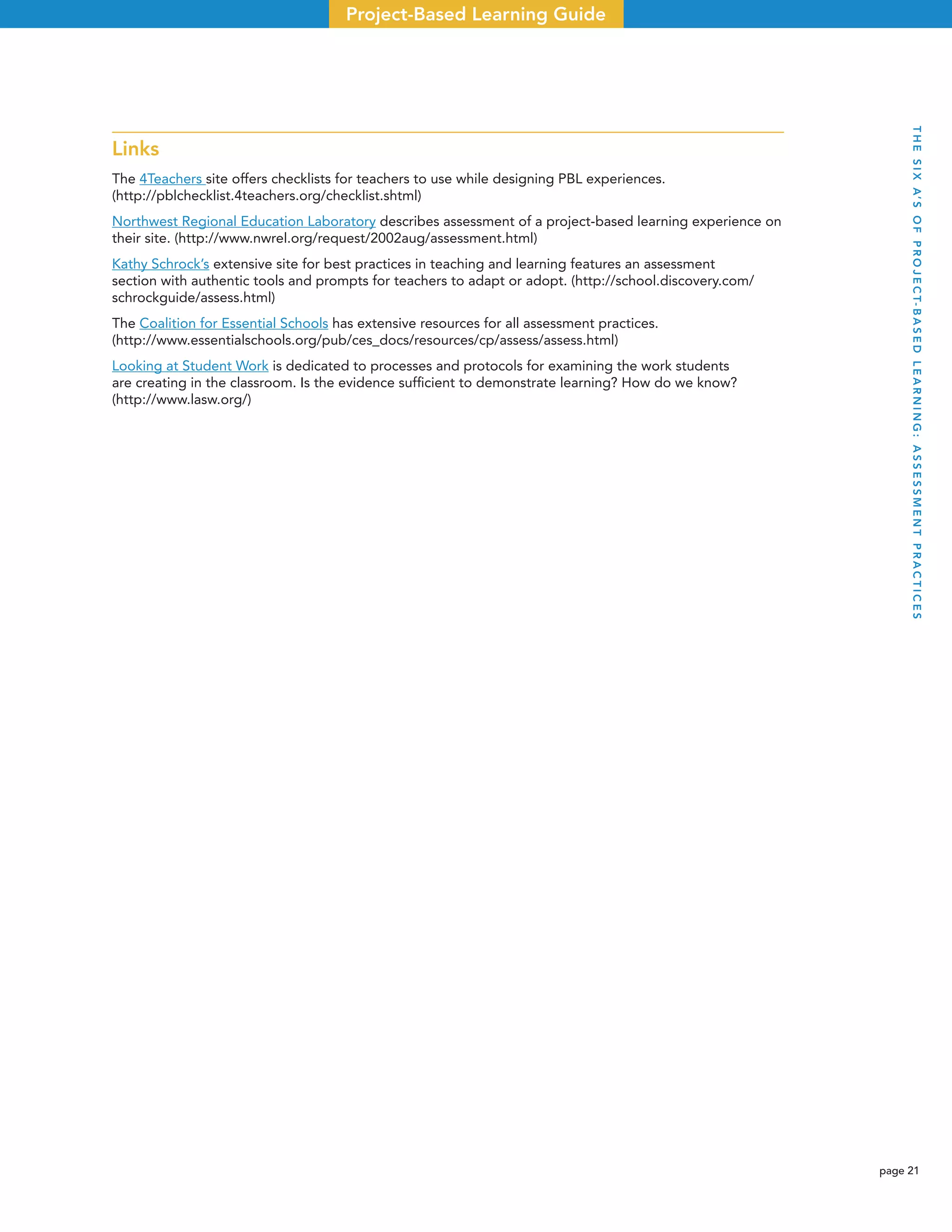 page 21
Project-Based Learning Guide
Links
The 4Teachers site offers checklists for teachers to use while designing PBL experiences.
(http://pblchecklist.4teachers.org/checklist.shtml)
Northwest Regional Education Laboratory describes assessment of a project-based learning experience on
their site. (http://www.nwrel.org/request/2002aug/assessment.html)
Kathy Schrock’s extensive site for best practices in teaching and learning features an assessment
section with authentic tools and prompts for teachers to adapt or adopt. (http://school.discovery.com/
schrockguide/assess.html)
The Coalition for Essential Schools has extensive resources for all assessment practices.
(http://www.essentialschools.org/pub/ces_docs/resources/cp/assess/assess.html)
Looking at Student Work is dedicated to processes and protocols for examining the work students
are creating in the classroom. Is the evidence sufﬁcient to demonstrate learning? How do we know?
(http://www.lasw.org/)
THESIXA’SOFPROJECT-BASEDLEARNING:ASSESSMENTPRACTICES
 