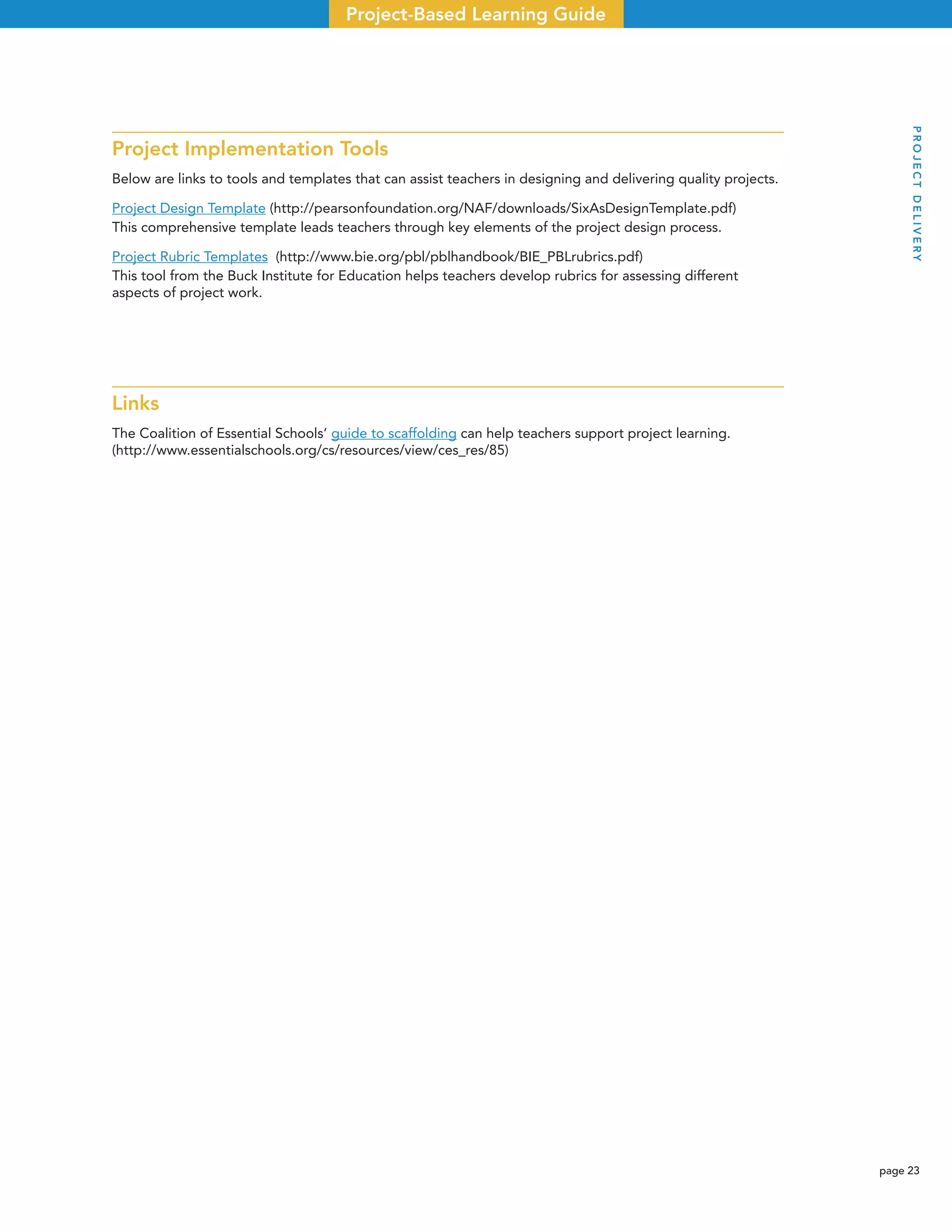 page 23
Project-Based Learning Guide
Project Implementation Tools
Below are links to tools and templates that can assist teachers in designing and delivering quality projects.
Project Design Template (http://pearsonfoundation.org/NAF/downloads/SixAsDesignTemplate.pdf)
This comprehensive template leads teachers through key elements of the project design process.
Project Rubric Templates (http://www.bie.org/pbl/pblhandbook/BIE_PBLrubrics.pdf)
This tool from the Buck Institute for Education helps teachers develop rubrics for assessing different
aspects of project work.
Links
The Coalition of Essential Schools’ guide to scaffolding can help teachers support project learning.
(http://www.essentialschools.org/cs/resources/view/ces_res/85)
PROJECTDELIVERY
 