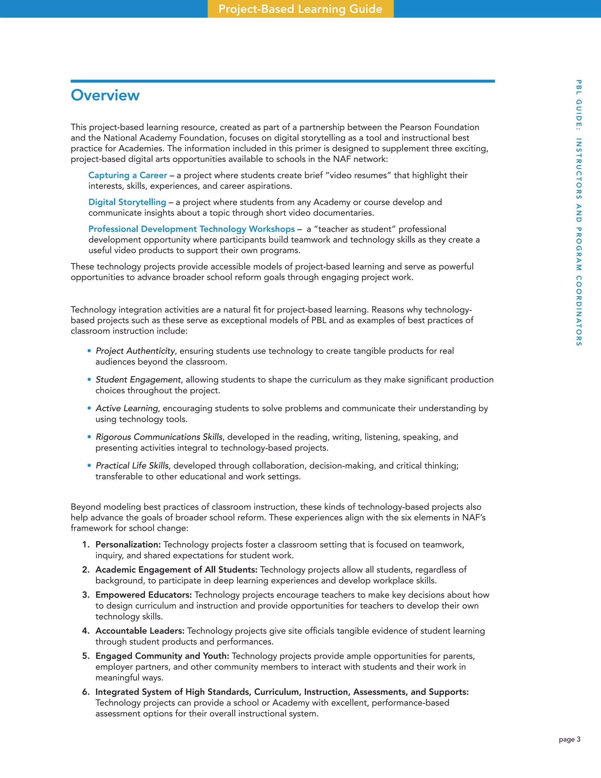 page 3
Project-Based Learning Guide
Overview
This project-based learning resource, created as part of a partnership between the Pearson Foundation
and the National Academy Foundation, focuses on digital storytelling as a tool and instructional best
practice for Academies. The information included in this primer is designed to supplement three exciting,
project-based digital arts opportunities available to schools in the NAF network:
Capturing a Career – a project where students create brief “video resumes” that highlight their
interests, skills, experiences, and career aspirations.
Digital Storytelling – a project where students from any Academy or course develop and
communicate insights about a topic through short video documentaries.
Professional Development Technology Workshops – a “teacher as student” professional
development opportunity where participants build teamwork and technology skills as they create a
useful video products to support their own programs.
These technology projects provide accessible models of project-based learning and serve as powerful
opportunities to advance broader school reform goals through engaging project work.
Technology integration activities are a natural ﬁt for project-based learning. Reasons why technology-
based projects such as these serve as exceptional models of PBL and as examples of best practices of
classroom instruction include:
• Project Authenticity, ensuring students use technology to create tangible products for real
audiences beyond the classroom.
• Student Engagement, allowing students to shape the curriculum as they make signiﬁcant production
choices throughout the project.
• Active Learning, encouraging students to solve problems and communicate their understanding by
using technology tools.
• Rigorous Communications Skills, developed in the reading, writing, listening, speaking, and
presenting activities integral to technology-based projects.
• Practical Life Skills, developed through collaboration, decision-making, and critical thinking;
transferable to other educational and work settings.
Beyond modeling best practices of classroom instruction, these kinds of technology-based projects also
help advance the goals of broader school reform. These experiences align with the six elements in NAF’s
framework for school change:
1. Personalization: Technology projects foster a classroom setting that is focused on teamwork,
inquiry, and shared expectations for student work.
2. Academic Engagement of All Students: Technology projects allow all students, regardless of
background, to participate in deep learning experiences and develop workplace skills.
3. Empowered Educators: Technology projects encourage teachers to make key decisions about how
to design curriculum and instruction and provide opportunities for teachers to develop their own
technology skills.
4. Accountable Leaders: Technology projects give site ofﬁcials tangible evidence of student learning
through student products and performances.
5. Engaged Community and Youth: Technology projects provide ample opportunities for parents,
employer partners, and other community members to interact with students and their work in
meaningful ways.
6. Integrated System of High Standards, Curriculum, Instruction, Assessments, and Supports:
Technology projects can provide a school or Academy with excellent, performance-based
assessment options for their overall instructional system.
PBLGUIDE:INSTRUCTORSANDPROGRAMCOORDINATORS
 