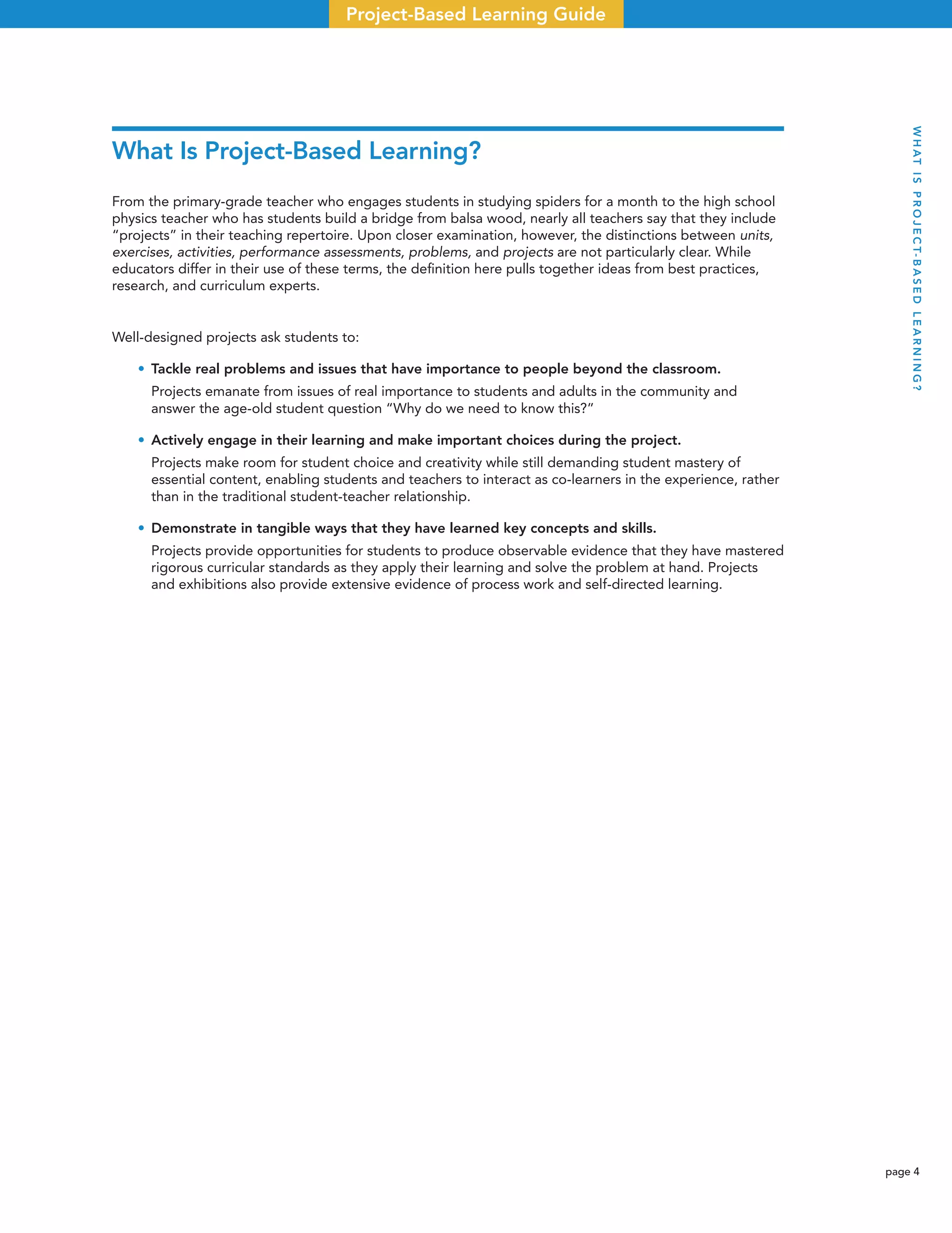 page 4
Project-Based Learning Guide
What Is Project-Based Learning?
From the primary-grade teacher who engages students in studying spiders for a month to the high school
physics teacher who has students build a bridge from balsa wood, nearly all teachers say that they include
“projects” in their teaching repertoire. Upon closer examination, however, the distinctions between units,
exercises, activities, performance assessments, problems, and projects are not particularly clear. While
educators differ in their use of these terms, the deﬁnition here pulls together ideas from best practices,
research, and curriculum experts.
Well-designed projects ask students to:
• Tackle real problems and issues that have importance to people beyond the classroom.
Projects emanate from issues of real importance to students and adults in the community and
answer the age-old student question “Why do we need to know this?”
• Actively engage in their learning and make important choices during the project.
Projects make room for student choice and creativity while still demanding student mastery of
essential content, enabling students and teachers to interact as co-learners in the experience, rather
than in the traditional student-teacher relationship.
• Demonstrate in tangible ways that they have learned key concepts and skills.
Projects provide opportunities for students to produce observable evidence that they have mastered
rigorous curricular standards as they apply their learning and solve the problem at hand. Projects
and exhibitions also provide extensive evidence of process work and self-directed learning.
WHATISPROJECT-BASEDLEARNING?
 