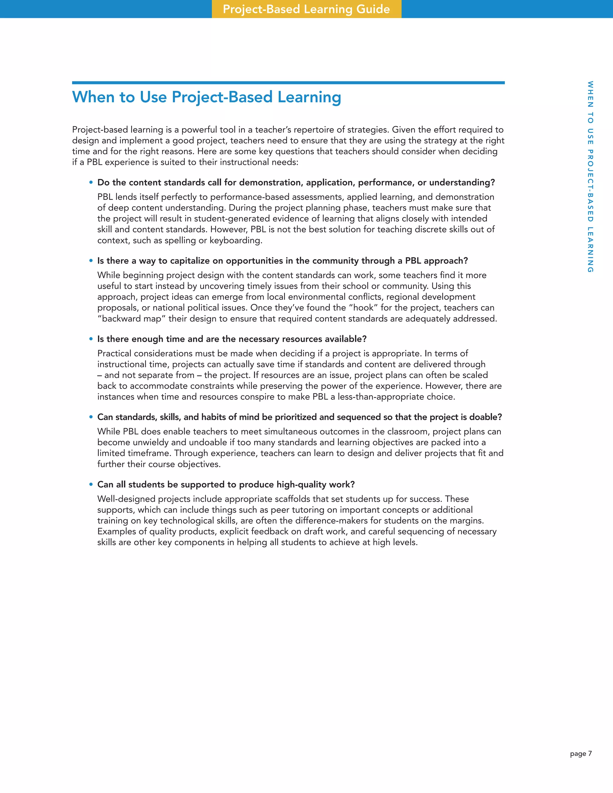 page 7
Project-Based Learning Guide
When to Use Project-Based Learning
Project-based learning is a powerful tool in a teacher’s repertoire of strategies. Given the effort required to
design and implement a good project, teachers need to ensure that they are using the strategy at the right
time and for the right reasons. Here are some key questions that teachers should consider when deciding
if a PBL experience is suited to their instructional needs:
• Do the content standards call for demonstration, application, performance, or understanding?
PBL lends itself perfectly to performance-based assessments, applied learning, and demonstration
of deep content understanding. During the project planning phase, teachers must make sure that
the project will result in student-generated evidence of learning that aligns closely with intended
skill and content standards. However, PBL is not the best solution for teaching discrete skills out of
context, such as spelling or keyboarding.
• Is there a way to capitalize on opportunities in the community through a PBL approach?
While beginning project design with the content standards can work, some teachers ﬁnd it more
useful to start instead by uncovering timely issues from their school or community. Using this
approach, project ideas can emerge from local environmental conﬂicts, regional development
proposals, or national political issues. Once they’ve found the “hook” for the project, teachers can
“backward map” their design to ensure that required content standards are adequately addressed.
• Is there enough time and are the necessary resources available?
Practical considerations must be made when deciding if a project is appropriate. In terms of
instructional time, projects can actually save time if standards and content are delivered through
– and not separate from – the project. If resources are an issue, project plans can often be scaled
back to accommodate constraints while preserving the power of the experience. However, there are
instances when time and resources conspire to make PBL a less-than-appropriate choice.
• Can standards, skills, and habits of mind be prioritized and sequenced so that the project is doable?
While PBL does enable teachers to meet simultaneous outcomes in the classroom, project plans can
become unwieldy and undoable if too many standards and learning objectives are packed into a
limited timeframe. Through experience, teachers can learn to design and deliver projects that ﬁt and
further their course objectives.
• Can all students be supported to produce high-quality work?
Well-designed projects include appropriate scaffolds that set students up for success. These
supports, which can include things such as peer tutoring on important concepts or additional
training on key technological skills, are often the difference-makers for students on the margins.
Examples of quality products, explicit feedback on draft work, and careful sequencing of necessary
skills are other key components in helping all students to achieve at high levels.
WHENTOUSEPROJECT-BASEDLEARNING
 
