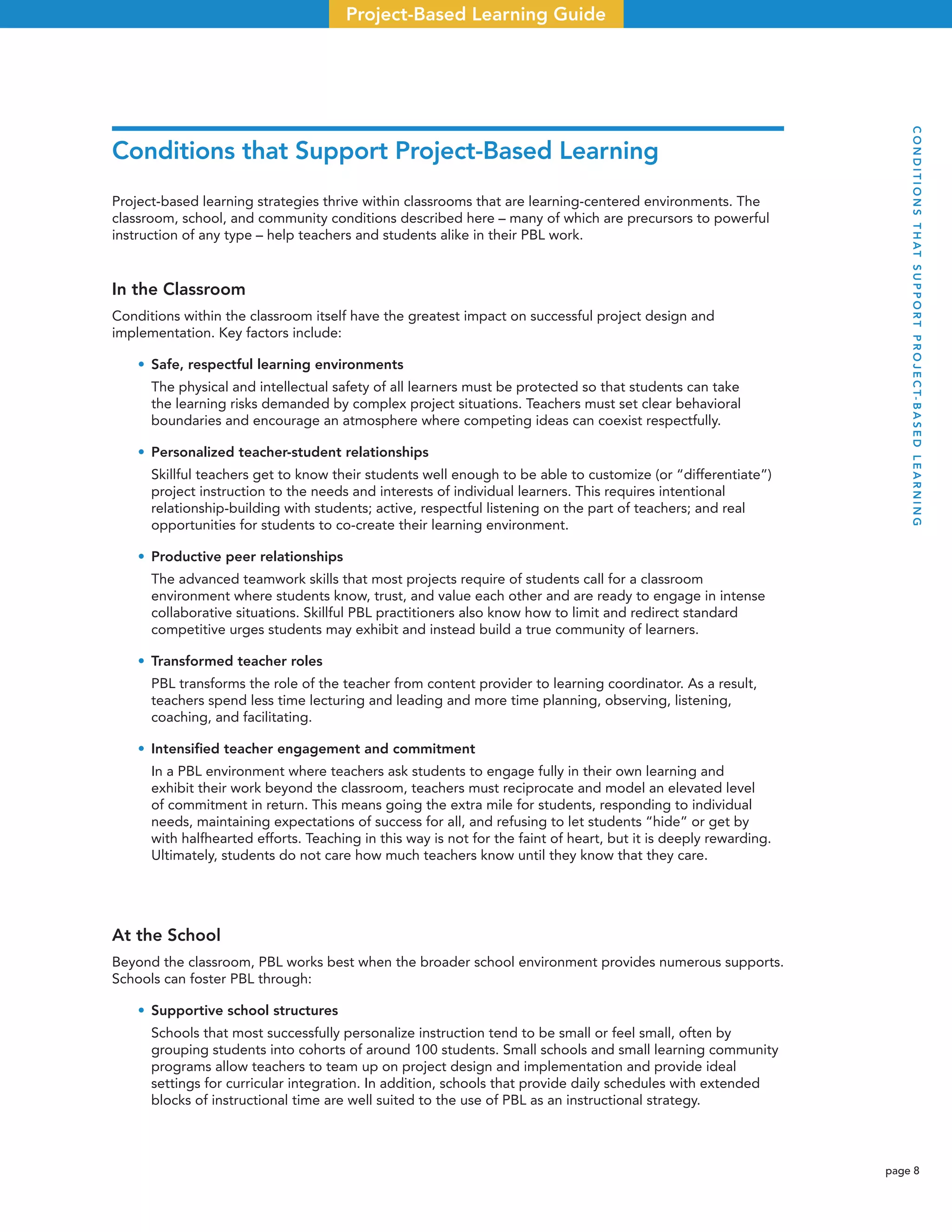 page 8
Project-Based Learning Guide
Conditions that Support Project-Based Learning
Project-based learning strategies thrive within classrooms that are learning-centered environments. The
classroom, school, and community conditions described here – many of which are precursors to powerful
instruction of any type – help teachers and students alike in their PBL work.
In the Classroom
Conditions within the classroom itself have the greatest impact on successful project design and
implementation. Key factors include:
• Safe, respectful learning environments
The physical and intellectual safety of all learners must be protected so that students can take
the learning risks demanded by complex project situations. Teachers must set clear behavioral
boundaries and encourage an atmosphere where competing ideas can coexist respectfully.
• Personalized teacher-student relationships
Skillful teachers get to know their students well enough to be able to customize (or “differentiate”)
project instruction to the needs and interests of individual learners. This requires intentional
relationship-building with students; active, respectful listening on the part of teachers; and real
opportunities for students to co-create their learning environment.
• Productive peer relationships
The advanced teamwork skills that most projects require of students call for a classroom
environment where students know, trust, and value each other and are ready to engage in intense
collaborative situations. Skillful PBL practitioners also know how to limit and redirect standard
competitive urges students may exhibit and instead build a true community of learners.
• Transformed teacher roles
PBL transforms the role of the teacher from content provider to learning coordinator. As a result,
teachers spend less time lecturing and leading and more time planning, observing, listening,
coaching, and facilitating.
• Intensiﬁed teacher engagement and commitment
In a PBL environment where teachers ask students to engage fully in their own learning and
exhibit their work beyond the classroom, teachers must reciprocate and model an elevated level
of commitment in return. This means going the extra mile for students, responding to individual
needs, maintaining expectations of success for all, and refusing to let students “hide” or get by
with halfhearted efforts. Teaching in this way is not for the faint of heart, but it is deeply rewarding.
Ultimately, students do not care how much teachers know until they know that they care.
At the School
Beyond the classroom, PBL works best when the broader school environment provides numerous supports.
Schools can foster PBL through:
• Supportive school structures
Schools that most successfully personalize instruction tend to be small or feel small, often by
grouping students into cohorts of around 100 students. Small schools and small learning community
programs allow teachers to team up on project design and implementation and provide ideal
settings for curricular integration. In addition, schools that provide daily schedules with extended
blocks of instructional time are well suited to the use of PBL as an instructional strategy.
CONDITIONSTHATSUPPORTPROJECT-BASEDLEARNING
 
