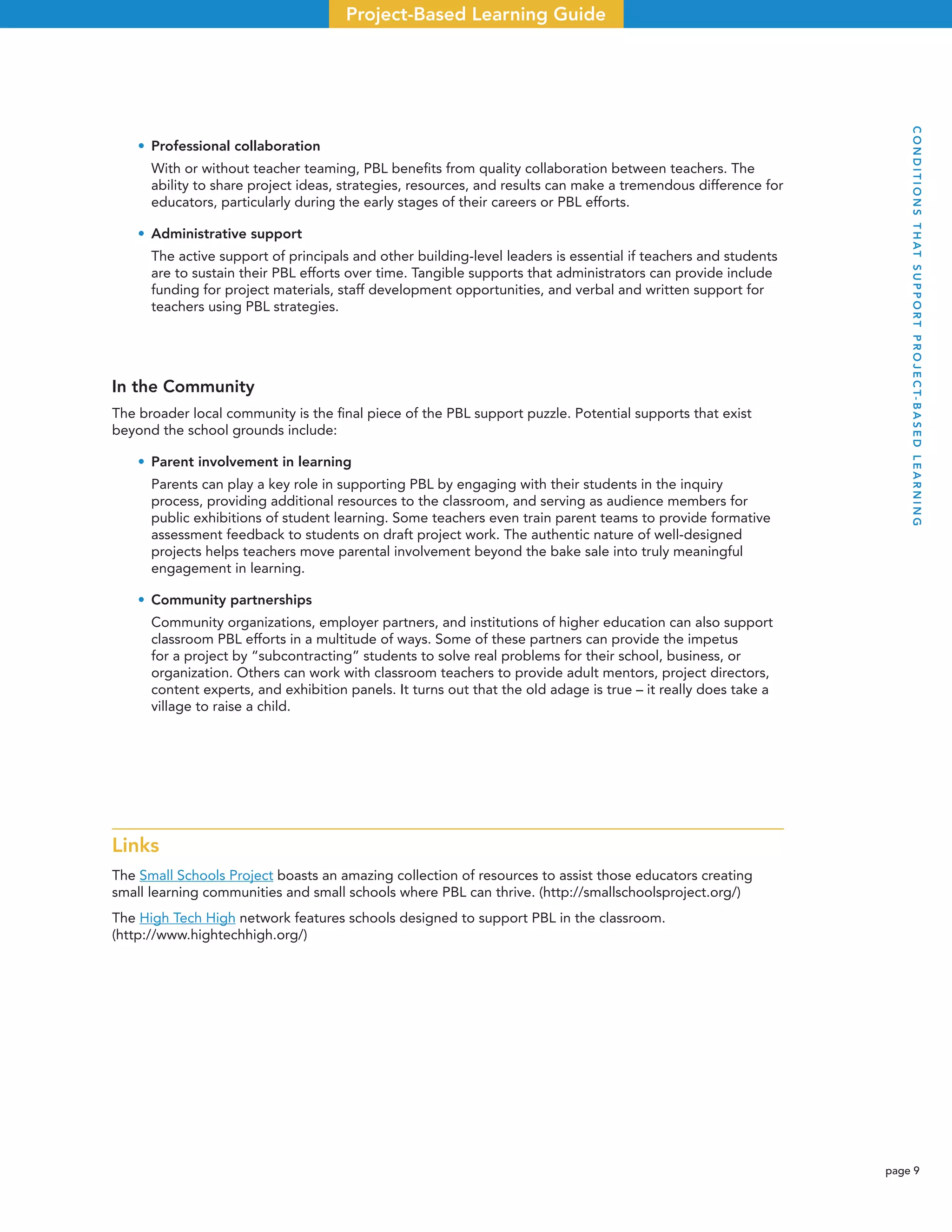 page 9
Project-Based Learning Guide
• Professional collaboration
With or without teacher teaming, PBL beneﬁts from quality collaboration between teachers. The
ability to share project ideas, strategies, resources, and results can make a tremendous difference for
educators, particularly during the early stages of their careers or PBL efforts.
• Administrative support
The active support of principals and other building-level leaders is essential if teachers and students
are to sustain their PBL efforts over time. Tangible supports that administrators can provide include
funding for project materials, staff development opportunities, and verbal and written support for
teachers using PBL strategies.
In the Community
The broader local community is the ﬁnal piece of the PBL support puzzle. Potential supports that exist
beyond the school grounds include:
• Parent involvement in learning
Parents can play a key role in supporting PBL by engaging with their students in the inquiry
process, providing additional resources to the classroom, and serving as audience members for
public exhibitions of student learning. Some teachers even train parent teams to provide formative
assessment feedback to students on draft project work. The authentic nature of well-designed
projects helps teachers move parental involvement beyond the bake sale into truly meaningful
engagement in learning.
• Community partnerships
Community organizations, employer partners, and institutions of higher education can also support
classroom PBL efforts in a multitude of ways. Some of these partners can provide the impetus
for a project by “subcontracting” students to solve real problems for their school, business, or
organization. Others can work with classroom teachers to provide adult mentors, project directors,
content experts, and exhibition panels. It turns out that the old adage is true – it really does take a
village to raise a child.
Links
The Small Schools Project boasts an amazing collection of resources to assist those educators creating
small learning communities and small schools where PBL can thrive. (http://smallschoolsproject.org/)
The High Tech High network features schools designed to support PBL in the classroom.
(http://www.hightechhigh.org/)
CONDITIONSTHATSUPPORTPROJECT-BASEDLEARNING
 