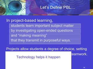 Let’s Define PBL… In project-based learning,  students learn important subject matter  by investigating open-ended questions  and “making meaning”  that they transmit in purposeful ways.  Projects allow students a degree of choice, setting  the stage for active engagement and teamwork. Technology helps it happen 