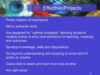 Effective Projects Probe matters of importance Mirror authentic work Are designed for “optimal ambiguity” allowing students multiple points of entry and directions for learning, creativity and outcomes Develop knowledge, skills and dispositions Go beyond understanding and studying to some kind of action or resolve  Are right-sized Cause kids to teach and learn from one another 