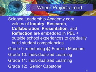Where Projects Lead Science Leadership Academy core values of  Inquiry ,  Research ,  Collaboration ,  Presentation , and  Reflection  are embedded in PBL + outside school experiences to gradually build student competencies. Grade 9: mentoring @ Franklin Museum Grade 10: Individualized Learning Grade 11: Individualized Learning Grade 12:  Senior Capstone 