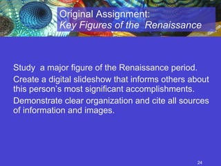 Study  a major figure of the Renaissance period.  Create a digital slideshow that informs others about this person’s most significant accomplishments.  Demonstrate clear organization and cite all sources of information and images. Original Assignment:  Key Figures of the  Renaissance 