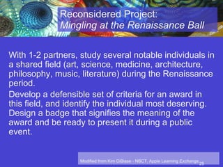 Reconsidered Project:  Mingling at the Renaissance Ball With 1-2 partners, study several notable individuals in a shared field (art, science, medicine, architecture, philosophy, music, literature) during the Renaissance period. Develop a defensible set of criteria for an award in this field, and identify the individual most deserving. Design a badge that signifies the meaning of the award and be ready to present it during a public event.   Modified from Kim DiBiase - NBCT, Apple Learning Exchange 