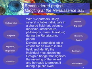 Reconsidered project:  Mingling at the Renaissance Ball With 1-2 partners, study several notable individuals in a shared field (art, science, medicine, architecture, philosophy, music, literature) during the Renaissance period.  Develop a defensible set of criteria for an award in this field, and identify the individual most deserving. Design a badge that signifies the meaning of the award and be ready to present it during a public event.   Collaboration Interest,  Big ideas Research,  Experts Creativity  Argument, Negotiation Synthesis Presentation Judgment 