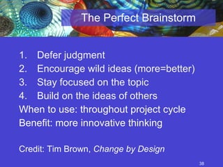 The Perfect Brainstorm Defer judgment  Encourage wild ideas (more=better) Stay focused on the topic  Build on the ideas of others When to use: throughout project cycle Benefit: more innovative thinking Credit: Tim Brown,  Change by Design 