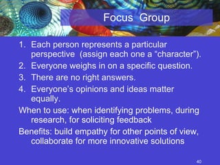 Focus  Group Each person represents a particular perspective  (assign each one a “character”). Everyone weighs in on a specific question. There are no right answers. Everyone’s opinions and ideas matter equally. When to use: when identifying problems, during research, for soliciting feedback Benefits: build empathy for other points of view, collaborate for more innovative solutions 