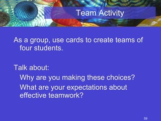 Team Activity As a group, use cards to create teams of four students. Talk about: Why are you making these choices? What are your expectations about effective teamwork?  
